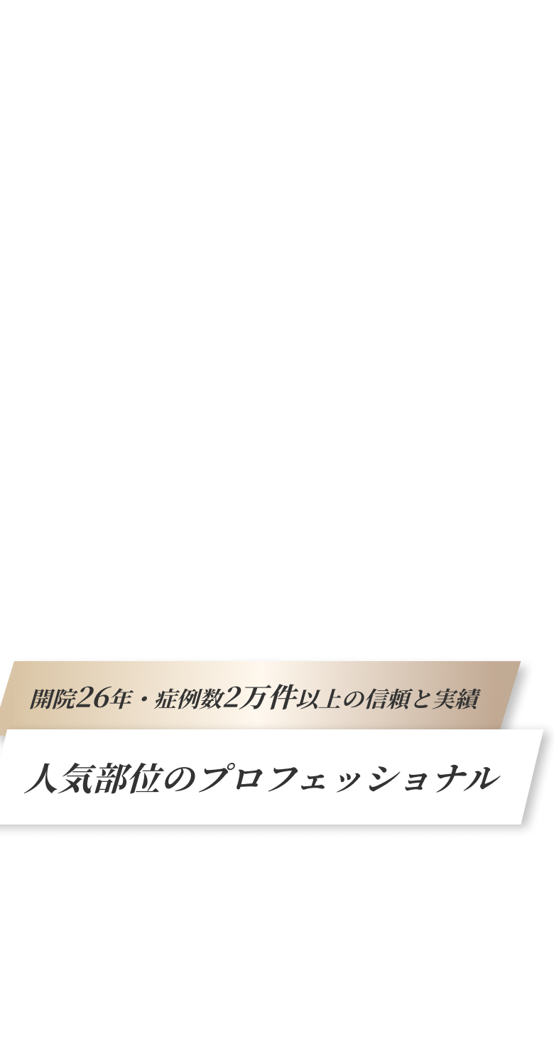 開院26年・症例数2万件以上の信頼と実績！人気部位のプロフェッショナル