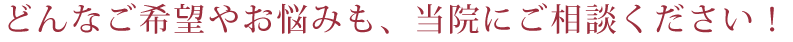 どんなご希望やお悩みも、当院にご相談ください!